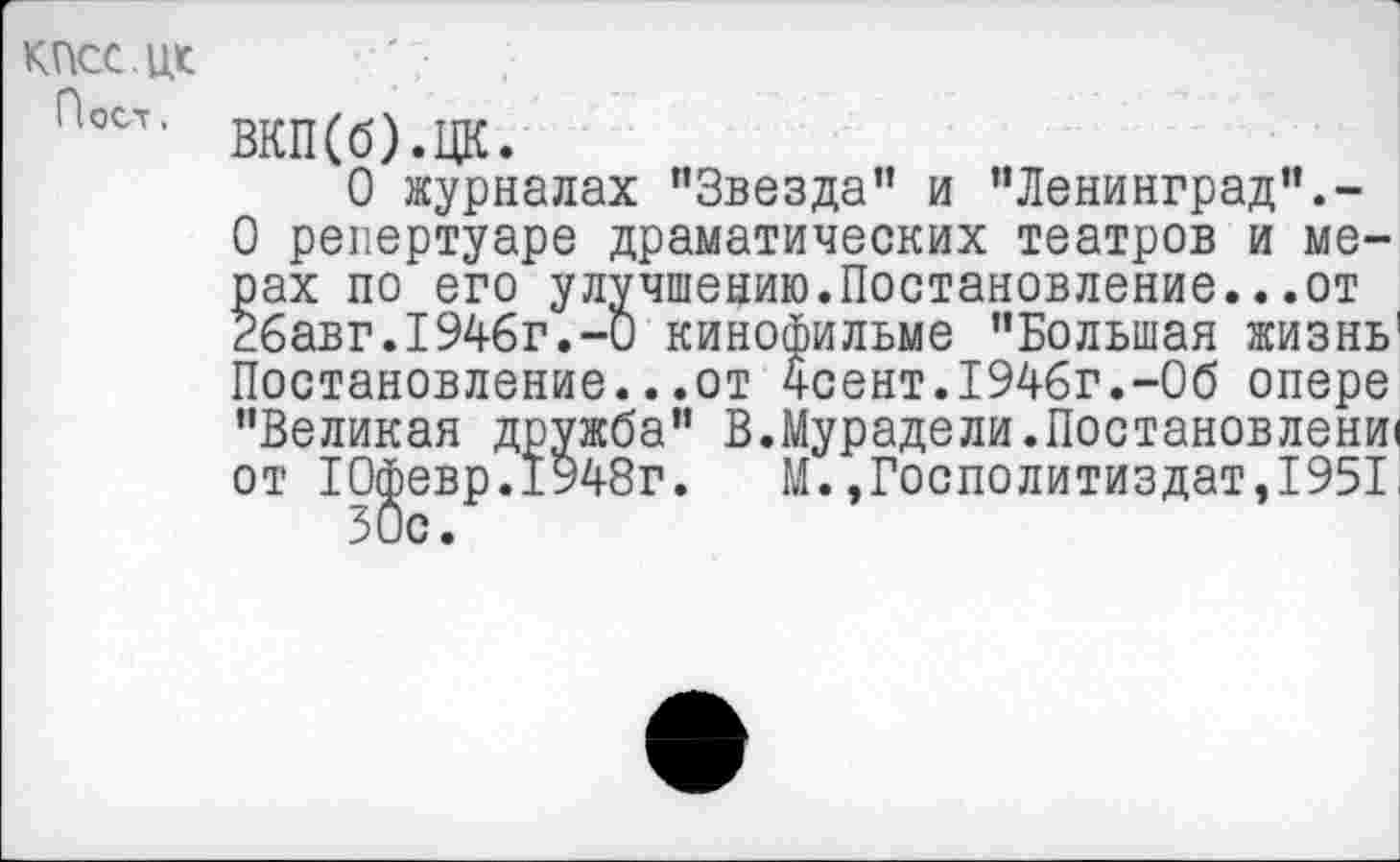 ﻿КПСС.ЦК
Пост.
ВКП(б).ЦК.
О журналах ’’Звезда” и "Ленинград".-О репертуаре драматических театров и мерах по его улучшению.Постановление...от 26авг.1946г.-0 кинофильме "Большая жизнь1 Постановление...от 4сент.1946г.-Об опере "Великая дружба" В.Мурадели.Постановлена от Юфевр.1948г. М.,Госполитиздат,1951 50с.